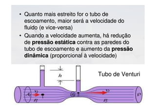 • Quanto mais estreito for o tubo deQuanto mais estreito for o tubo de
escoamento, maior será a velocidade doescoamento, maior será a velocidade do
fluido (e vice-versa)fluido (e vice-versa)
• Quando a velocidade aumenta, há reduçãoQuando a velocidade aumenta, há redução
dede pressão estáticapressão estática contra as paredes docontra as paredes do
tubo de escoamento e aumento datubo de escoamento e aumento da pressãopressão
dinâmicadinâmica (proporcional à velocidade)(proporcional à velocidade)
Tubo de Venturi
 