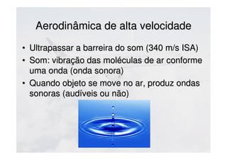 Aerodinâmica de alta velocidadeAerodinâmica de alta velocidade
• Ultrapassar a barreira do som (340 m/s ISA)Ultrapassar a barreira do som (340 m/s ISA)
• Som: vibração das moléculas de ar conformeSom: vibração das moléculas de ar conforme
uma onda (onda sonora)uma onda (onda sonora)
• Quando objeto se move no ar, produz ondasQuando objeto se move no ar, produz ondas
sonoras (audíveis ou não)sonoras (audíveis ou não)
 