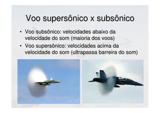 Voo supersônico x subsônicoVoo supersônico x subsônico
• Voo subsônico: velocidades abaixo daVoo subsônico: velocidades abaixo da
velocidade do som (maioria dos voos)velocidade do som (maioria dos voos)
• Voo supersônico: velocidades acima daVoo supersônico: velocidades acima da
velocidade do som (ultrapassa barreira do som)velocidade do som (ultrapassa barreira do som)
 
