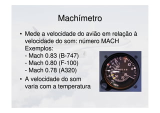 MachímetroMachímetro
• Mede a velocidade do avião em relação àMede a velocidade do avião em relação à
velocidade do som: número MACHvelocidade do som: número MACH
Exemplos:Exemplos:
- Mach 0.83 (B-747)- Mach 0.83 (B-747)
- Mach 0.80 (F-100)- Mach 0.80 (F-100)
- Mach 0.78 (A320)- Mach 0.78 (A320)
• A velocidade do somA velocidade do som
varia com a temperaturavaria com a temperatura
 