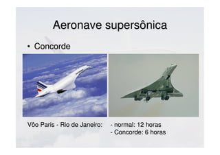 Aeronave supersônicaAeronave supersônica
• ConcordeConcorde
Vôo Paris - Rio de Janeiro:Vôo Paris - Rio de Janeiro: - normal: 12 horas- normal: 12 horas
- Concorde: 6- Concorde: 6
 