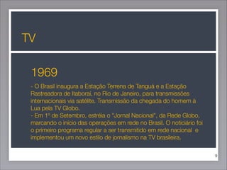 TV
1969
- O Brasil inaugura a Estação Terrena de Tanguá e a Estação
Rastreadora de Itaboraí, no Rio de Janeiro, para transmissões
internacionais via satélite. Transmissão da chegada do homem à
Lua pela TV Globo.
- Em 1º de Setembro, estréia o "Jornal Nacional", da Rede Globo,
marcando o início das operações em rede no Brasil. O noticiário foi
o primeiro programa regular a ser transmitido em rede nacional  e
implementou um novo estilo de jornalismo na TV brasileira.
!9

 