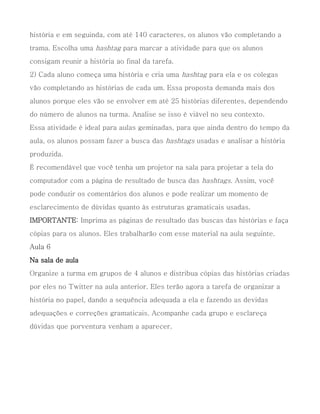 história e em seguinda, com até 140 caracteres, os alunos vão completando a
trama. Escolha uma hashtag para marcar a atividade para que os alunos
consigam reunir a história ao final da tarefa.
2) Cada aluno começa uma história e cria uma hashtag para ela e os colegas
vão completando as histórias de cada um. Essa proposta demanda mais dos
alunos porque eles vão se envolver em até 25 histórias diferentes, dependendo
do número de alunos na turma. Analise se isso é viável no seu contexto.
Essa atividade é ideal para aulas geminadas, para que ainda dentro do tempo da
aula, os alunos possam fazer a busca das hashtags usadas e analisar a história
produzida.
É recomendável que você tenha um projetor na sala para projetar a tela do
computador com a página de resultado de busca das hashtags. Assim, você
pode conduzir os comentários dos alunos e pode realizar um momento de
esclarecimento de dúvidas quanto às estruturas gramaticais usadas.
IMPORTANTE: Imprima as páginas de resultado das buscas das histórias e faça
cópias para os alunos. Eles trabalharão com esse material na aula seguinte.
Aula 6
Na sala de aula
Organize a turma em grupos de 4 alunos e distribua cópias das histórias criadas
por eles no Twitter na aula anterior. Eles terão agora a tarefa de organizar a
história no papel, dando a sequência adequada a ela e fazendo as devidas
adequações e correções gramaticais. Acompanhe cada grupo e esclareça
dúvidas que porventura venham a aparecer.
 