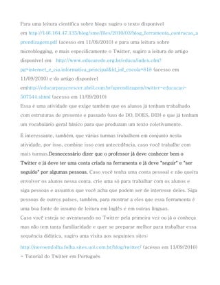 Para uma leitura científica sobre blogs sugiro o texto disponível
em http://146.164.47.135/blog/sme/files/2010/03/blog_ferramenta_contrucao_a
prendizagem.pdf (acesso em 11/09/2010) e para uma leitura sobre
microblogging, e mais especificamente o Twitter, sugiro a leitura do artigo
disponível em   http://www.educarede.org.br/educa/index.cfm?
pg=internet_e_cia.informatica_principal&id_inf_escola=818 (acesso em
11/09/2010) e do artigo disponível
emhttp://educarparacrescer.abril.com.br/aprendizagem/twitter-educacao-
507544.shtml (acesso em 11/09/2010)
Essa é uma atividade que exige também que os alunos já tenham trabalhado
com estruturas de presente e passado (uso de DO, DOES, DID) e que já tenham
um vocabulário geral básico para que produzam um texto coletivamente.

É interessante, também, que várias turmas trabalhem em conjunto nesta
atividade, por isso, combine isso com antecedência, caso você trabalhe com
mais turmas.Desnecessário dizer que o professor já deve conhecer bem o
Twitter e já deve ter uma conta criada na ferramenta e já deve "seguir" e "ser
seguido" por algumas pessoas. Caso você tenha uma conta pessoal e não queira
envolver os alunos nessa conta, crie uma só para trabalhar com os alunos e
siga pessoas e assuntos que você acha que podem ser de interesse deles. Siga
pessoas de outros países, também, para mostrar a eles que essa ferramenta é
uma boa fonte de insumo de leitura em Inglês e em outras línguas.
Caso você esteja se aventurando no Twitter pela primeira vez ou já o conheça
mas não tem tanta familiaridade e quer se preparar melhor para trabalhar essa
sequência didática, sugiro uma visita aos seguintes sites:

http://novoemfolha.folha.sites.uol.com.br/blog/twitter/ (acesso em 11/09/2010)
- Tutorial do Twitter em Português
 