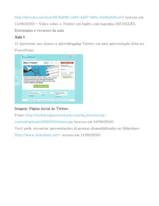 http://dotsub.com/view/665bd0d5-a9f4-4a07-9d9e-b31ba926ca78 (acesso em
11/09/2010) - Vídeo sobre o Twitter em Inglês com legendas EM INGLÊS.
Estratégias e recursos da aula
Aula 1
1) Apresente aos alunos o microblogging Twitter em uma apresentação feita no
PowerPoint.




Imagem: Página inicial do Twitter.
Fonte: http://webdesignernotebook.com/wp_livesite/wp-
content/uploads/2009/04/twitter.jpg (acesso em 18/09/2010)
Você pode encontrar apresentações já prontas disponibilizadas no Slideshare
(http://www.slideshare.net/- acesso em 11/09/2010)
 