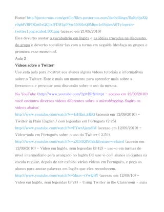 Fonte: http://posterous.com/getfile/files.posterous.com/danhollings/DuRp9jaXQ
r9ghfVRFDCm5xQCjlxIFDWJglF8w5509JnQ0Mtpo1elSqbmA6Ty/oprah-
twitter1.jpg.scaled.500.jpg (acesso em 21/09/2010)
Eles deverão anotar o vocabulário em Inglês e as idéias trocadas na discussão
do grupo e deverão socializá-las com a turma em seguida (desfaça os grupos e
promova esse momento).
Aula 2
Videos sobre o Twitter:
Use esta aula para mostrar aos alunos alguns vídeos tutoriais e informativos
sobre o Twitter. Este é mais um momento para aprender mais sobre a
ferramenta e provocar uma discussão sobre o uso da mesma.

No YouTube (http://www.youtube.com/?gl=BR&hl=pt - acesso em 12/09/2010)
você encontra diversos vídeos diferentes sobre o microblogging. Sugiro os
vídeos abaixo:
http://www.youtube.com/watch?v=4zHEni_kKiQ (acesso em 12/09/2010) -
Twitter in Plain English / com legendas em Português (2:25)
http://www.youtube.com/watch?v=FYwrAjataOM (acesso em 12/09/2010) -
Video-aula em Português sobre o uso do Twitter ( 3:59)
http://www.youtube.com/watch?v=xZl5GQfY6kk&feature=related (acesso em
12/09/2010) - Video em Inglês, sem legendas (3:42) - use-o em turmas de
nível intermediário para avançado no Inglês OU use-o com alunos iniciantes na
escola regular, depois de ter exibido vários videos em Português, e peça os
alunos para anotar palavras em Inglês que eles reconhecem.
http://www.youtube.com/watch?v=Mnzv-tVwQBY (acesso em 12/09/10) -
Vídeo em Inglês, sem legendas (3:24) - Using Twitter in the Classroom - mais
 