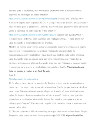 voltado para o professor, mas você pode promover uma atividade como a
sugerida na indicação do vídeo anterior.
http://www.youtube.com/watch?v=nHr4tsDHptM (acesso em 12/09/2010) -
Vídeo em Inglês, sem legendas (5:04) - Using Twitter in the K-12 Classroom -
mais voltado para o professor, também, mas você pode promover uma atividade
como a sugerida na indicação do vídeo anterior
http://www.youtube.com/watch?v=_HZd7nxI_Fk (acesso em 12/09/2010) -
Trouble with Twitters / com legendas em Português (4:27) - para provocar
uma discussão o comportamento no Twitter.
Mostre os vídeos uma vez (se achar conveniente mostrar os vídeos em Inglês
duas vezes - especialmente se estiver realizando uma atividade de
reconhecimento de vocabulário - faça isso). Ao final de cada vídeo promova
uma discussão com os alunos para que eles comentem o que viram, tirem
dúvidas, acrescentem algo. A discussão pode ser em Português, mas aproveite
o momento para inserir o vocabulário essencial em Inglês. Vá montando uma
lista no quadro e revise-a ao final da aula.
Aula 3
No laboratório de informática
1) Os alunos deverão entrar no site do Twitter e fazer log in, caso tenham a
conta, ou criar uma conta, caso não tenham (você pode propor que eles tenham
uma conta diferente da conta pessoal que será usada só para atividades nas
aulas de Inglês - lembre-os de criar nicks curiosos/criativos para que não
exponham a verdadeira identidade deles). Em seguida, eles procurarão os
colegas para "seguir". Eles deverão seguir você também, claro, e você deverá
seguir todos eles.
2) Discuta com eles a idéia da hashtag para que eles se recordem dessa função.
Proponha uma busca de uma hashtag no campo SEARCH: #quintainquisitiva.
 