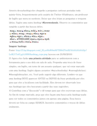 Através dessahashtag eles chegarão a perguntas curiosas postadas toda
quinta-feira, frequentemente pelo usuário do Twitter @fabfranco, um professor
de Inglês que mora no nordeste. Deixe que eles leiam as perguntas e troquem
idéias. Sugira uma outra hashtag: #iloveweekends. Observe os comentários que
surgirão a partir das buscas deles.




Imagem: hashtags
Fonte: http://3.bp.blogspot.com/_XLyeI6nW8mM/TBI8tZYtnXI/AAAAAAAAAjc/
LeRLV7oiO_g/s1600/hashtag_copa.png (acesso em 21/09/2010)
3) Agora eles farão uma primeira atividade para se ambientarem com a
ferramenta para o uso dela em sala de aula. Proponha uma troca de frase
simples, em Inglês, em torno de um assunto qualquer, que vai estar marcado
com uma hashtag. Sugiro alguns assuntos: #myschooltoday; #ourenglishclass;
#theenglishteacher, etc. Você pode sugerir algo diferente. Lembre-os que
uma hashtag DEVE aparecer ANTES ou DEPOIS da frase produzida por eles
para que eles a localizem com facilidade. Eles devem ter observado isso
nas hashtags que eles buscaram a partir das suas sugestões.
4) Contribua com a "discussão" e dê tempo para que eles escrevam suas idéias.
Ao fim do tempo marcado, peça que eles façam uma busca pela hashtag usada
para ver todos os comentários juntos em apenas uma página. Essa busca
deverá ser feita no campo SEARCH. Incentive comentários e trocas de idéias
oralmente.
 