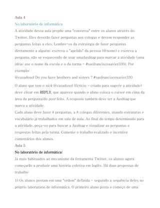 Aula 4
No laboratório de informática
A atividade dessa aula propõe uma "conversa" entre os alunos através do
Twitter. Eles deverão fazer perguntas aos colegas e devem responder as
perguntas feitas a eles. Lembre-os da estratégia de fazer perguntas
diretamente a alguém: escreva o "apelido" da pessoa (@nome) e escreva a
pergunta, não se esquecendo de usar umahashtag para marcar a atividade (uma
idéia: use o nome da escola e o da turma - #saofranciscoxavier330). Por
exemplo:
@casadosol Do you have brothers and sisters ? #saofranciscoxavier330

O aluno que tem o nick @casadosol (fictício - criado para sugerir a atividade)
deve clicar em REPLY, que aparece quando o aluno coloca o cursor em cima da
área da pergunta/do post feito. A resposta também deve ter a hashtag que
marca a atividade.
Cada aluno deve fazer 8 perguntas, a 8 colegas diferentes, usando estruturas e
vocabulário já trabalhados em sala de aula. Ao final do tempo determinado para
a atividade, peça-os para buscar a hashtag e vizualizar as perguntas e
respostas feitas pela turma. Comente o trabalho realizado e incentive
comentários dos alunos.
Aula 5
No laboratório de informática:
Já mais habituados ao mecanismo da ferramenta Twitter, os alunos agora
começarão a produzir uma história coletiva em Inglês. Há duas propostas de
trabalho:

1) Os alunos postam em uma "ordem" definida - seguindo a sequência deles no
próprio laboratório de informática. O primeiro aluno posta o começo de uma
 