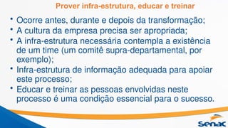Prover infra-estrutura, educar e treinar
• Ocorre antes, durante e depois da transformação;
• A cultura da empresa precisa ser apropriada;
• A infra-estrutura necessária contempla a existência
de um time (um comitê supra-departamental, por
exemplo);
• Infra-estrutura de informação adequada para apoiar
este processo;
• Educar e treinar as pessoas envolvidas neste
processo é uma condição essencial para o sucesso.
 