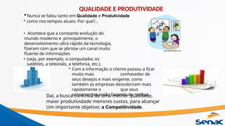 •Nunca se falou tanto em Qualidade e Produtividade
• como nos tempos atuais. Por que?...
• Acontece que a constante evolução do
mundo moderno e principalmente, o
desenvolvimento ultra rápido da tecnologia,
fizeram com que se abrisse um canal muito
fluente de informações
• (veja, por exemplo, o computador, os
satélites, a televisão, a telefonia, etc.).
• Com a informação o cliente passou a ficar
muito mais conhecedor de
seus desejos e mais exigente, como
também as empresas descobriram mais
rapidamente o que seus
concorrentes estão fazendo de melhor.
Daí, a busca contínua de uma melhor qualidade,
maior produtividade menores custos, para alcançar
Um importante objetivo: a Competitividade.
QUALIDADE E PRODUTIVIDADE
 