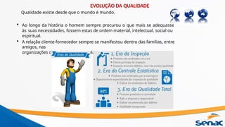 Qualidade existe desde que o mundo é mundo.
• Ao longo da história o homem sempre procurou o que mais se adequasse
às suas necessidades, fossem estas de ordem material, intelectual, social ou
espiritual.
• A relação cliente-fornecedor sempre se manifestou dentro das famílias, entre
amigos, nas
organizações de trabalho, nas escolas e na sociedade em geral.
EVOLUÇÃO DA QUALIDADE
 