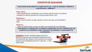 “QUALIDADE BASICAMENTE É FAZER CERTO DA 1º VEZ DE MANEIRA CORRETA E
COM EFICÁCIA...SEMPRE!!!”
Fazer certo é...
- Fazer aquilo que foi combinado com o cliente; seja ele interno ou externo.
-Entregar ao cliente o produto ou serviço próprio para o uso.
Eficiência é...
-Fazer certo as coisas, ou seja, envolve a forma com que uma atividade é
feita.
Eficácia é...
- Fazer as coisas certas, ou seja, se refere ao resultado de uma atividade
feita.
“QUALIDADE É O SERVIÇO OU O PRODUTO ADEQUADO AO USO. SEMPRE QUE UM
CLIENTE FICA SATISFEITO COM O PRODUTO OU SERVIÇO, A QUALIDADE FOI
ALCANÇADA!... “
CUIDADO! O cliente satisfeito elogia para até 3
pessoas, enquanto que insatisfeito estatisticamente
normalmente não reclama, mas comenta com outros,
repassa sua insatisfação para até 11 pessoas... e não
volta mais!!!
CONCEITO DE QUALIDADE
 
