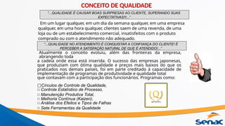 “...QUALIDADE É CAUSAR BOAS SURPRESAS AO CLIENTE, SUPERANDO SUAS
EXPECTATIVAS!!!...”
“...QUALIDADE NO ATENDIMENTO É CONQUISTAR A CONFIANÇA DO CLIENTE! É
PERCEBER A SATISFAÇÃO NATURAL DE QUE É ATENDIDO!...”
Em um lugar qualquer, em um dia da semana qualquer, em uma empresa
qualquer, em uma hora qualquer, clientes saem de uma revenda, de uma
loja ou de um estabelecimento comercial, insatisfeitos com o produto
comprado ou com o atendimento não adequado.
Atualmente o conceito evoluiu, além das fronteiras da empresa,
abrangendo toda
a cadeia onde essa está inserida. O sucesso das empresas japonesas,
que produziam com ótima qualidade e preços mais baixos do que os
praticados nos demais países, foi em parte creditado à capacidade de
implementação de programas de produtividade e qualidade total
que contavam com a participação dos funcionários. Programas como:
□Círculos de Controle de Qualidade,
□ Controle Estatístico de Processo,
□ Manutenção Produtiva Total,
□ Melhoria Contínua (Kaizen),
□ Análise dos Efeitos e Tipos de Falhas
□ Sete Ferramentas da Qualidade
CONCEITO DE QUALIDADE
 