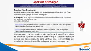 Ações de disposição são medidas imediatas aplicadas ao produto não
conforme identificado no processo, buscando corrigi-lo naquele momento.
Produto Não Conforme:
Produto fora da especificação inicial , seja dimensional (medidas etc.. ) ou
administrativas (preço, prazo de entrega etc...)
Correção: ação utilizada para eliminar uma não conformidade, podendo
ser aplicada em conjunto com
uma ação corretiva.
Retrabalho - ação realizada no produto não conforme, com o objetivo
de torná-lo conforme aos requisitos.
Reparo - ação realizada no produto não conforme, com o objetivo
de torná-lo aceitável para uso.
No momento que um produto não conforme é identificado, deve-
se aplicar as ações de disposição para corrigi-lo. Após sua correção,
deverá ser reinspecionado para verificar sua conformidade aos
requisitos, para assim ser liberado para ao próximo processo.
AÇÕES DE DISPOSIÇÃO
 