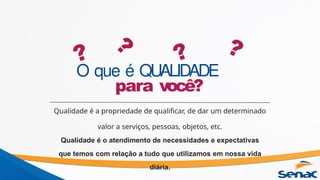 O que é QUALIDADE
para você?
Qualidade é a propriedade de qualificar, de dar um determinado
valor a serviços, pessoas, objetos, etc.
Qualidade é o atendimento de necessidades e expectativas
que temos com relação a tudo que utilizamos em nossa vida
diária.
?
?
? ?
 