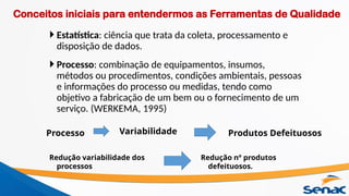  Estatística: ciência que trata da coleta, processamento e
disposição de dados.
 Processo: combinação de equipamentos, insumos,
métodos ou procedimentos, condições ambientais, pessoas
e informações do processo ou medidas, tendo como
objetivo a fabricação de um bem ou o fornecimento de um
serviço. (WERKEMA, 1995)
Redução nº produtos
defeituosos.
Processo Variabilidade Produtos Defeituosos
Redução variabilidade dos
processos
Conceitos iniciais para entendermos as Ferramentas de Qualidade
 