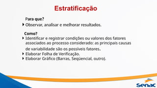 Para que?
 Observar, analisar e melhorar resultados.
Como?
 Identificar e registrar condições ou valores dos fatores
associados ao processo considerado: as principais causas
de variabilidade são os possíveis fatores.
 Elaborar Folha de Verificação.
 Elaborar Gráfico (Barras, Seqüencial, outro).
Estratificação
 