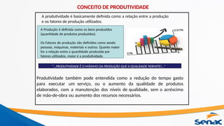 “...PRODUTIVIDADE É O MÁXIMO DA PRODUÇÃO QUE A QUALIDADE PERMITE!...”
A Produção é definida como os bens produzidos
(quantidade de produtos produzidos).
Os Fatores de produção são definidos como sendo
pessoas, máquinas, materiais e outros. Quanto maior
for a relação entre a quantidade produzida por
fatores utilizados, maior é a produtividade.
A produtividade é basicamente definida como a relação entre a produção
e os fatores de produção utilizados.
Produtividade também pode entendida como a redução do tempo gasto
para executar um serviço, ou o aumento da qualidade de produtos
elaborados, com a manutenção dos níveis de qualidade, sem o acréscimo
de mão-de-obra ou aumento dos recursos necessários.
CONCEITO DE PRODUTIVIDADE
 