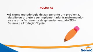 FOLHA A3
•A3 é uma metodologia de agir perante um problema,
desafio ou projeto a ser implementado, transformando-
se em uma ferramenta de gerenciamento do TPS –
Sistema de Produção Toyota.
 