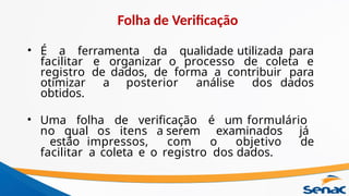 • É a ferramenta da qualidade utilizada para
facilitar e organizar o processo de coleta e
registro de dados, de forma a contribuir para
otimizar a posterior análise dos dados
obtidos.
• Uma folha de verificação é um formulário
no qual os itens a serem examinados já
estão impressos, com o objetivo de
facilitar a coleta e o registro dos dados.
Folha de Verificação
 
