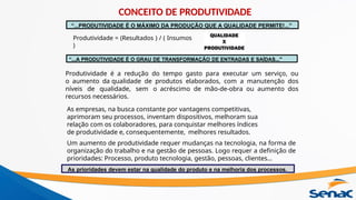 Produtividade = (Resultados ) / ( Insumos
)
Produtividade é a redução do tempo gasto para executar um serviço, ou
o aumento da qualidade de produtos elaborados, com a manutenção dos
níveis de qualidade, sem o acréscimo de mão-de-obra ou aumento dos
recursos necessários.
As empresas, na busca constante por vantagens competitivas,
aprimoram seu processos, inventam dispositivos, melhoram sua
relação com os colaboradores, para conquistar melhores índices
de produtividade e, consequentemente, melhores resultados.
Um aumento de produtividade requer mudanças na tecnologia, na forma de
organização do trabalho e na gestão de pessoas. Logo requer a definição de
prioridades: Processo, produto tecnologia, gestão, pessoas, clientes...
“...PRODUTIVIDADE É O MÁXIMO DA PRODUÇÃO QUE A QUALIDADE PERMITE!...”
“...A PRODUTIVIDADE É O GRAU DE TRANSFORMAÇÃO DE ENTRADAS E SAÍDAS..."
As prioridades devem estar na qualidade do produto e na melhoria dos processos.
CONCEITO DE PRODUTIVIDADE
 