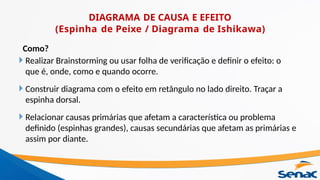 Como?
 Realizar Brainstorming ou usar folha de verificação e definir o efeito: o
que é, onde, como e quando ocorre.
 Construir diagrama com o efeito em retângulo no lado direito. Traçar a
espinha dorsal.
 Relacionar causas primárias que afetam a característica ou problema
definido (espinhas grandes), causas secundárias que afetam as primárias e
assim por diante.
DIAGRAMA DE CAUSA E EFEITO
(Espinha de Peixe / Diagrama de Ishikawa)
 
