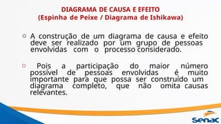 DIAGRAMA DE CAUSA E EFEITO
(Espinha de Peixe / Diagrama de Ishikawa)
o A construção de um diagrama de causa e efeito
deve ser realizado por um grupo de pessoas
envolvidas com o processo considerado.
o Pois a participação do maior número
possível de pessoas envolvidas é muito
importante para que possa ser construído um
diagrama completo, que não omita causas
relevantes.
 