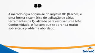 A metodologia origina-se do inglês 8 DO (8 ações) é
uma forma sistemática de aplicação de várias
ferramentas da Qualidade para resolver uma Não
Conformidade, e faz com que se aprenda muito
sobre cada problema abordado.
8D
 