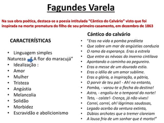 Fagundes Varela
CARACTERÍSTICAS
• Linguagem simples
Natureza “ A flor do maracujá”
• Idealização :
• Amor
• Mulher
• Tristeza
• Angústia
• Melancolia
• Solidão
• Morbidez
• Escravidão e abolicionismo
Cántico do calvário
• “Eras na vida a pomba predileta
• Que sobre um mar de angústias conduzia
• O ramo da esperança. Eras a estrela
• Que entre as névoas do inverno cintilava
• Apontando o caminho ao pegureiro.
• Eras a messe de um dourado estio.
• Eras o idílio de um amor sublime.
• Eras a glória, a inspiração, a pátria,
• O porvir de teu pai! - Ah! no entanto,
• Pomba, - varou-te a flecha do destino!
• Astro, - engoliu-te o temporal do norte!
• Teto, - caíste!- Crença, já não vives!
• Correi, correi, oh! lágrimas saudosas,
• Legado acerbo da ventura extinta,
• Dúbios archotes que a tremer clareiam
• A lousa fria de um sonhar que é morto!”
Na sua obra poética, destaca-se a poesia intitulada “Cântico do Calvário” visto que foi
inspirada na morte prematura do filho de seu primeiro casamento, em dezembro de 1863
 