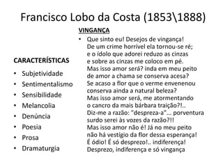 Francisco Lobo da Costa (18531888)
CARACTERÍSTICAS
• Subjetividade
• Sentimentalismo
• Sensibilidade
• Melancolia
• Denúncia
• Poesia
• Prosa
• Dramaturgia
VINGANÇA
• Que sinto eu! Desejos de vingança!
De um crime horrível ela tornou-se ré;
e o ídolo que adorei reduzo as cinzas
e sobre as cinzas me coloco em pé.
Mas isso amor será? inda em meu peito
de amor a chama se conserva acesa?
Se acaso a flor que o verme envenenou
conserva ainda a natural beleza?
Mas isso amor será, me atormentando
o cancro da mais bárbara traição?!..
Diz-me a razão: "despreza-a"... porventura
surdo serei às vozes da razão?!!
Mas isso amor não é! Já no meu peito
não há vestígio da flor dessa esperança!
É ódio! É só desprezo!.. indiferença!
Desprezo, indiferença e só vingança
 