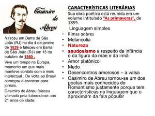 • CARACTERÍSTICAS LITERÁRIAS
• Sua obra poética está reunida em um
volume intitulado “As primaveras”, de
1859.
• Linguagem simples
• Rimas pobres
• Melancolia
• Natureza
• saudosismo a respeito da infância
e da figura da mãe e da irmã
• Amor platônico
• Medo
• Desencontros amorosos – a valsa
• Casimiro de Abreu tornou-se um dos
poetas mais conhecidos do
Romantismo justamente porque tem
características na linguagem que o
aproximam da fala popular
Nasceu em Barra de São
João (RJ) no dia 4 de janeiro
de 1839 e faleceu em Barra
de São João (RJ) em 18 de
outubro de 1860 .
Vive um tempo na Europa,
momento em que mais
manteve contato com o meio
intelectual . De volta ao Brasil
começou a escrever para
jornais.
Casimiro de Abreu faleceu
vitimado pela tuberculose aos
21 anos de idade.
 