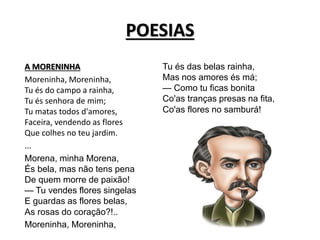 POESIAS
A MORENINHA
Moreninha, Moreninha,
Tu és do campo a rainha,
Tu és senhora de mim;
Tu matas todos d'amores,
Faceira, vendendo as flores
Que colhes no teu jardim.
...
Morena, minha Morena,
És bela, mas não tens pena
De quem morre de paixão!
— Tu vendes flores singelas
E guardas as flores belas,
As rosas do coração?!..
Moreninha, Moreninha,
Tu és das belas rainha,
Mas nos amores és má;
— Como tu ficas bonita
Co'as tranças presas na fita,
Co'as flores no samburá!
 