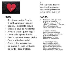 RISOS
• Ri, criança, a vida é curta,
• O sonho dura um instante.
• Depois... o cipreste esguio
• Mostra a cova ao viandante!
• A vida é triste - quem nega?
• - Nem vale a pena dize-lo .
• Deus a parte entre seus dedos
• Qual um fio de cabelo!
• Como o dia, a nossa vida
• Na aurora é - toda venturas,
• De tarde - doce tristeza.
CLARA
• Não sabes, Clara, que pena
Eu teria se - morena
Tu fosses em vez de clara!
Talvez... Quem sabe?... não digo...
Mas refletindo comigo
Talvez nem tanto te amara!
A tua cor é mimosa,
Brilha mais da face a rosa,
Tem mais graça a boca breve.
O teu sorriso é delírio...
És alva da cor do lírio,
És clara da cor da neve!
A morena é predileta,
mas a clara é do poeta:
Assim se pintam arcanjos.
Qualquer, encantos encerra,
Mas a morena é da terra
Enquanto a clara é dos anjos!
[...]
Um anjo veio e deu vida
Ao peito de amores nu:
Minh'alma agora remida
Adora o anjo - que és tu!
 