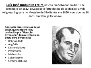 Luís José Junqueira Freire nasceu em Salvador no dia 31 de
dezembro de 1832. Levado pelo forte desejo de se dedicar a vida
religiosa, ingressa no Mosteiro de São Bento, em 1850, com apenas 18
anos em 1852 já lecionava.
Principais características desse
autor, que também ficou
conhecida por "Geração
Byroniana", (em referência ao
poeta Lord Byron) são:
• Religiosidade
• Angústia
• Existencialismo
• Pessimismo.
• Melancolia.
• Subjetivismo.
• Sentimentalismo
 