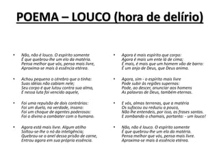 POEMA – LOUCO (hora de delírio)
• Agora é mais espírito que corpo:
Agora é mais um ente lá de cima;
É mais, é mais que um homem vão de barro:
É um anjo de Deus, que Deus anima.
• Agora, sim - o espírito mais livre
Pode subir às regiões supernas:
Pode, ao descer, anunciar aos homens
As palavras de Deus, também eternas.
• E vós, almas terrenas, que a matéria
Os sufocou ou reduziu a pouco,
Não lhe entendeis, por isso, as frases santas.
E zombando o chamais, portanto: - um louco!
• Não, não é louco. O espírito somente
É que quebrou-lhe um elo da matéria.
Pensa melhor que vós, pensa mais livre.
Aproxima-se mais à essência etérea.
• Não, não é louco. O espírito somente
É que quebrou-lhe um elo da matéria.
Pensa melhor que vós, pensa mais livre,
Aproxima-se mais à essência etérea.
• Achou pequeno o cérebro que o tinha:
Suas idéias não cabiam nele;
Seu corpo é que lutou contra sua alma,
E nessa luta foi vencido aquele,
• Foi uma repulsão de dois contrários:
Foi um duelo, na verdade, insano:
Foi um choque de agentes poderosos:
Foi o divino a combater com o humano.
• Agora está mais livre. Algum atilho
Soltou-se-lhe o nó da inteligência;
Quebrou-se o anel dessa prisão de carne,
Entrou agora em sua própria essência.
 