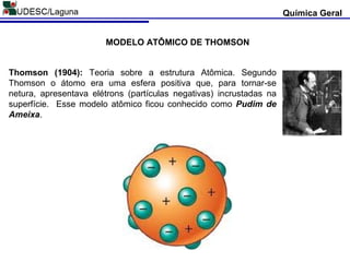 Thomson (1904): Teoria sobre a estrutura Atômica. Segundo
Thomson o átomo era uma esfera positiva que, para tornar-se
netura, apresentava elétrons (partículas negativas) incrustadas na
superfície. Esse modelo atômico ficou conhecido como Pudim de
Ameixa.
Química Geral
MODELO ATÔMICO DE THOMSON
 