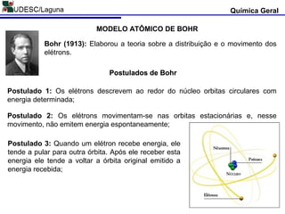 Química Geral
MODELO ATÔMICO DE BOHR
Bohr (1913): Elaborou a teoria sobre a distribuição e o movimento dos
elétrons.
Postulados de Bohr
Postulado 1: Os elétrons descrevem ao redor do núcleo orbitas circulares com
energia determinada;
Postulado 2: Os elétrons movimentam-se nas orbitas estacionárias e, nesse
movimento, não emitem energia espontaneamente;
Postulado 3: Quando um elétron recebe energia, ele
tende a pular para outra órbita. Após ele receber esta
energia ele tende a voltar a órbita original emitido a
energia recebida;
Postulados de BohrPostulados de BohrPostulados de Bohr
 