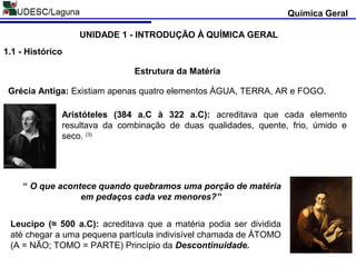 Química Geral
UNIDADE 1 - INTRODUÇÃO À QUÍMICA GERAL
1.1 - Histórico
Estrutura da Matéria
Grécia Antiga: Existiam apenas quatro elementos ÁGUA, TERRA, AR e FOGO.
Aristóteles (384 a.C à 322 a.C): acreditava que cada elemento
resultava da combinação de duas qualidades, quente, frio, úmido e
seco. (3)
Leucipo (≈ 500 a.C): acreditava que a matéria podia ser dividida
até chegar a uma pequena partícula indivisível chamada de ÁTOMO
(A = NÃO; TOMO = PARTE) Princípio da Descontinuidade.
“ O que acontece quando quebramos uma porção de matéria
em pedaços cada vez menores?”
 
