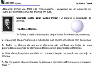 Química Geral
Alquimia: Grécia até 1100 d.C. Transmutação – conversão de um elemento em
outro, por exemplo: converter chumbo em ouro.
5- Os compostos são constituídos de átomos e elementos diferentes em proporções
fixas; (3)
Hipótese Atômica:
1- Todos a matéria é composta de partículas fundamentais, o átomos;
2- Os átomos são permanentes e indivisíveis, não podem ser criados nem destruídos;
3- Todos os átomos de um certo elemento são idênticos em todas as suas
propriedades e átomos de elementos diferentes tem propriedades diferentes;
4- Uma alteração química consiste em uma combinação, separação ou rearranjo de
átomos;
Cientista Inglês John Dalton (1803) : A matéria é constituída de
átomos.
 