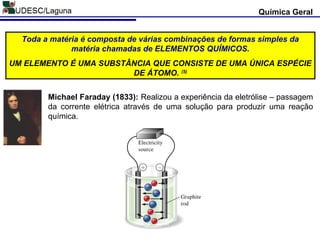 Química Geral
Michael Faraday (1833): Realizou a experiência da eletrólise – passagem
da corrente elétrica através de uma solução para produzir uma reação
química.
Toda a matéria é composta de várias combinações de formas simples da
matéria chamadas de ELEMENTOS QUÍMICOS.
UM ELEMENTO É UMA SUBSTÂNCIA QUE CONSISTE DE UMA ÚNICA ESPÉCIE
DE ÁTOMO. (5)
 