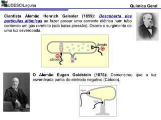 Química Geral
Cientista Alemão Henrich Geissler (1859): Descoberta das
partículas atômicas ao fazer passar uma corrente elétrica num tubo
contendo um gás rarefeito (sob baixa pressão). Ocorre o surgimento de
uma luz esverdeada.
O Alemão Eugen Goldstein (1876): Demonstrou que a luz
esverdeada partia do eletrodo negativo (Cátodo).
 