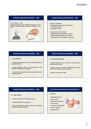 02/10/2011




              ATROFIA MUSCULAR ESPINHAL - AME                 ATROFIA MUSCULAR ESPINHAL - AME


:              ,                                     d/KK'/  /E/E/
                                                     
                                           d/E




                                                          ^^//  K d/E
                                                           D                 t   ,
                                                           D                          //
                                                              D                 t




              ATROFIA MUSCULAR ESPINHAL - AME                 ATROFIA MUSCULAR ESPINHAL - AME


    /         D /E Ed/                            //        D /EdZD/ Z/

          W



                                                         


                                                         W




              ATROFIA MUSCULAR ESPINHAL - AME            AVALIAÇÃO E INTERVENÇÃO FISIOTERAPÊUTICA


                                                          s /  K
    ///        D :hsE/
                                                     • ,
          W                                          • 
                                                     •
          
                                                     • d
          D                                          • 
                                                     • D
                                                     • 




                                                                                                     2
 