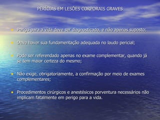 PERÍCIAS EM LESÕES CORPORAIS GRAVES Perigo para a vida deve ser diagnosticado, e não apenas suposto; Deve haver sua fundamentação adequada no laudo pericial; Pode ser referendado apenas no exame complementar, quando já se tem maior certeza do mesmo; Não exige, obrigatoriamente, a confirmação por meio de exames complementares; Procedimentos cirúrgicos e anestésicos porventura necessários não implicam fatalmente em perigo para a vida. 