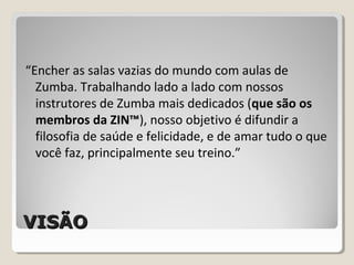 VISÃOVISÃO
“Encher as salas vazias do mundo com aulas de
Zumba. Trabalhando lado a lado com nossos
instrutores de Zumba mais dedicados (que são os
membros da ZIN™), nosso objetivo é difundir a
filosofia de saúde e felicidade, e de amar tudo o que
você faz, principalmente seu treino.”
 