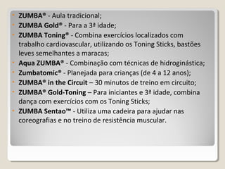 • ZUMBA® - Aula tradicional;
• ZUMBA Gold® - Para a 3ª idade;
• ZUMBA Toning® - Combina exercícios localizados com
trabalho cardiovascular, utilizando os Toning Sticks, bastões
leves semelhantes a maracas;
• Aqua ZUMBA® - Combinação com técnicas de hidroginástica;
• Zumbatomic® - Planejada para crianças (de 4 a 12 anos);
• ZUMBA® in the Circuit – 30 minutos de treino em circuito;
• ZUMBA® Gold-Toning – Para iniciantes e 3ª idade, combina
dança com exercícios com os Toning Sticks;
• ZUMBA Sentao™ - Utiliza uma cadeira para ajudar nas
coreografias e no treino de resistência muscular.
 