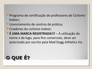 O QUE É?O QUE É?
Programa de certificação de professores de Ciclismo
Indoor;
Licenciamento de centros de prática;
Criadores do ciclismo indoor;
É UMA MARCA REGISTRADA!!! – A utilização do
nome e da logo, para fins comerciais, deve ser
autorizada por escrito pela Mad Dogg Athletics Inc.
 