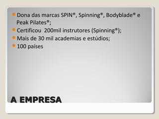 A EMPRESAA EMPRESA
Dona das marcas SPIN®, Spinning®, Bodyblade® e
Peak Pilates®;
Certificou 200mil instrutores (Spinning®);
Mais de 30 mil academias e estúdios;
100 países
 