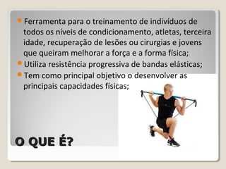 O QUE É?O QUE É?
Ferramenta para o treinamento de indivíduos de
todos os níveis de condicionamento, atletas, terceira
idade, recuperação de lesões ou cirurgias e jovens
que queiram melhorar a força e a forma física;
Utiliza resistência progressiva de bandas elásticas;
Tem como principal objetivo o desenvolver as
principais capacidades físicas;
 