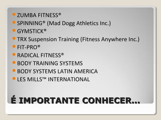 É IMPORTANTE CONHECER...É IMPORTANTE CONHECER...
ZUMBA FITNESS®
SPINNING® (Mad Dogg Athletics Inc.)
GYMSTICK®
TRX Suspension Training (Fitness Anywhere Inc.)
FIT-PRO®
RADICAL FITNESS®
BODY TRAINING SYSTEMS
BODY SYSTEMS LATIN AMERICA
LES MILLS™ INTERNATIONAL
 